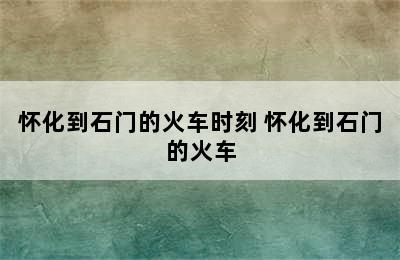 怀化到石门的火车时刻 怀化到石门的火车